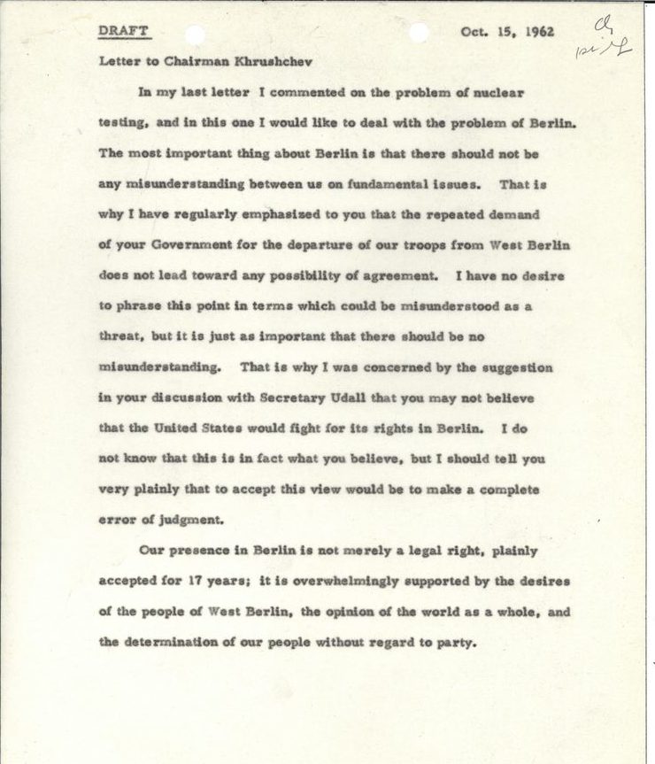 Draft Oct. 15, 1962
Letter to Chairman Khrushchev
In my last letter I commented on the problem of nuclear testing, and in this one I would like to deal with the problem of Berlin. The most important thing about Berlin is that there should not be any misunderstanding between us on fundamental issues. That is why I have regularly emphasized to you that the repeated demand of your Government for the departure of our troops from West Berlin does not lead toward any possibility of agreement. I have no desire to phrase this point in terms which could be misunderstood as a threat, but it is just as important that there should be no misunderstanding. That is why I was concerned by the suggestion in your discussion with Secretary Udall that you may not believe that the United States would fight for its rights in Berlin. I do not know that this is in fact what you believe, but I should tell you very plainly that to accept this view would be to make a complete error of judgment.
Our presence in Berlin is not merely a legal right, plainly accepted for 17 years; it is overwhelmingly supported by the desires of the people of West Berlin, the opinion of the world as a whole, and the determination of our people without regard to party.