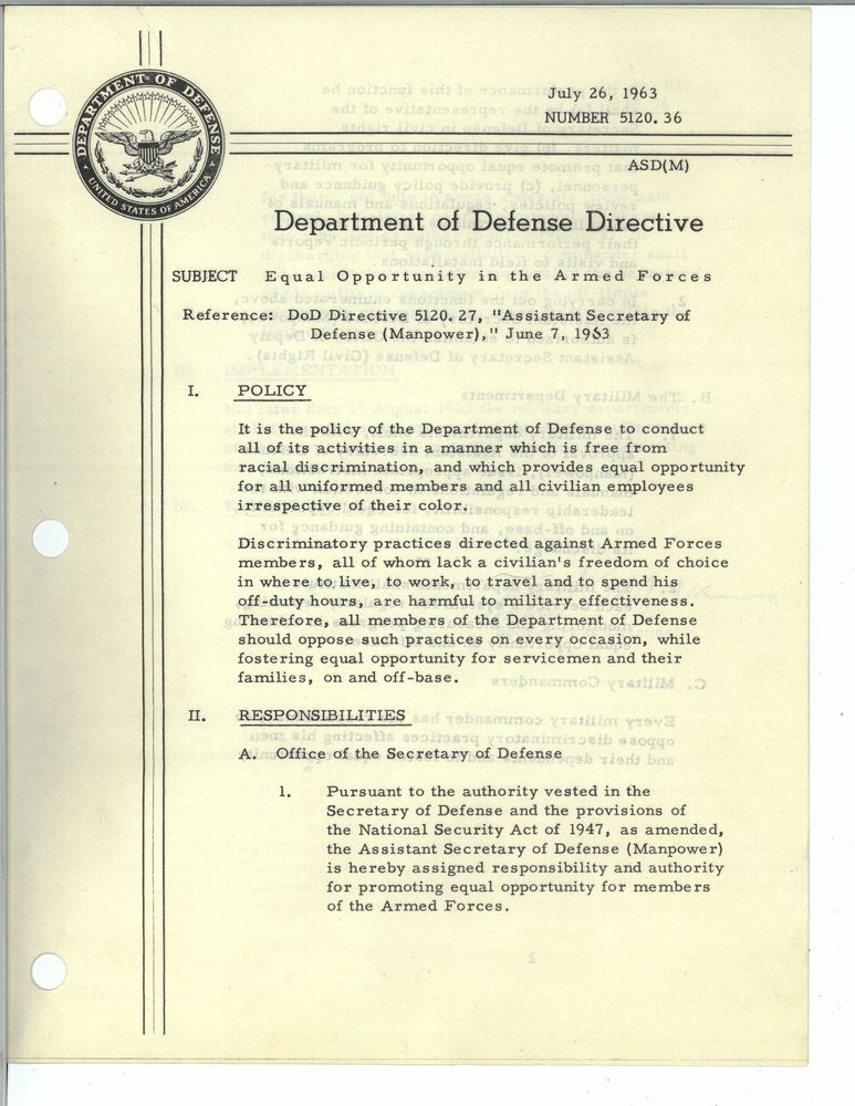 July 26, 1963
Number 5120. 36.
Department of Defense Directive
Subject: Equal Opportunity in the Armed Forces
Reference: DoD Directive 5120.27, "Assistant Secretary of Defense (Manpower)," June 7 1963
POLICY
It is the policy of the Department of Defense to conduct all of its activities in a manner which is free from racial discrimination, and which provides equal opportunity for all uniformed members and all civilian employees irrespective of their color.
Discriminatory practices directed against Armed Forces members, all of whom lack a civilian's freedom of choice in where to live, to work, to travel and to spend his off-duty hours, are harmful to military effectiveness. Therefore, all members of the Department of Defense should oppose such practices on every occasion, while fostering equal opportunity for servicemen and their families, on and off-base.
RESPONSIBILITIES
A. Office of the Secretary of Defense
1. Pursuant to the authority vested in the Secretary of Defense and the provisions of the National Security Act of 1947, as amended, the Assistant Secretary of Defense (Manpower) is hereby assigned responsibility and authority for promoting equal opportunity for members of the Armed Forces.